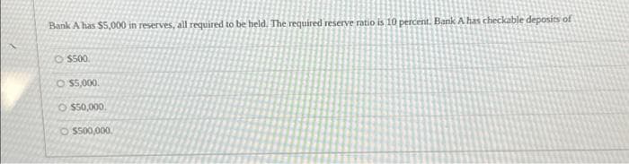 Bank A has $5,000 in reserves, all required to be held. The required reserve ratio is 10 percent. Bank A has checkable deposits of
$500
O $5,000.
O $50,000.
O $500,000,