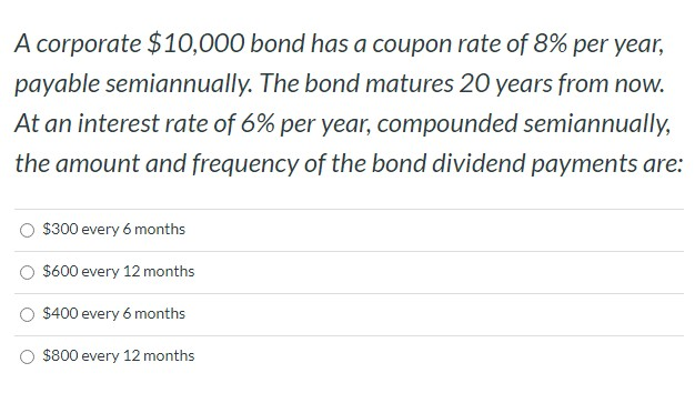 A corporate $10,000 bond has a coupon rate of 8% per year,
payable semiannually. The bond matures 20 years from now.
At an interest rate of 6% per year, compounded semiannually,
the amount and frequency of the bond dividend payments are:
$300 every 6 months
$600 every 12 months
$400 every 6 months
$800 every 12 months