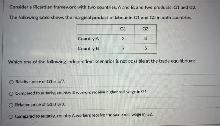 Consider a Ricardian framework with two countries, A and B, and two products, G1 and G2.
The following table shows the marginal product of labour in G1 and G2 in both countries.
Country A
Country B
G1
3
7
G2
8
5
Which one of the following independent scenarios is not possible at the trade equilibrium?
Relative price of G1 is 5/7.
Compared to autarky, country B workers receive higher real wage in G1.
Relative price of G1 is 8/3.
O Compared to autarky, country A workers receive the same real wage in G2.