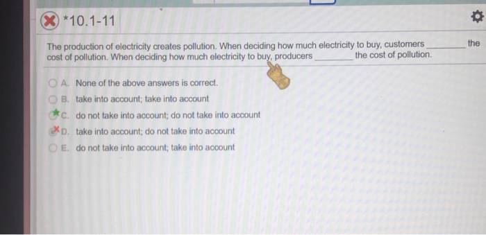 (X)*10.1-11
The production of electricity creates pollution. When deciding how much electricity to buy, customers
cost of pollution. When deciding how much electricity to buy, producers
the cost of pollution.
A. None of the above answers is correct.
B. take into account; take into account
C. do not take into account; do not take into account
D. take into account; do not take into account
OE. do not take into account; take into account
☀
the