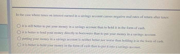 In the case where taxes on interest earned in a savings account causes negative real rates of return after taxes:
O it is still better to put your money in a savings account than to hold it in the form of cash.
O it is better to lend your money directly to borrowers than to put your money in a savings account.
O putting your money in a savings account is neither better nor worse than holding it in the form of cash.
O it is better to hold your money in the form of cash than to put it into a savings account.