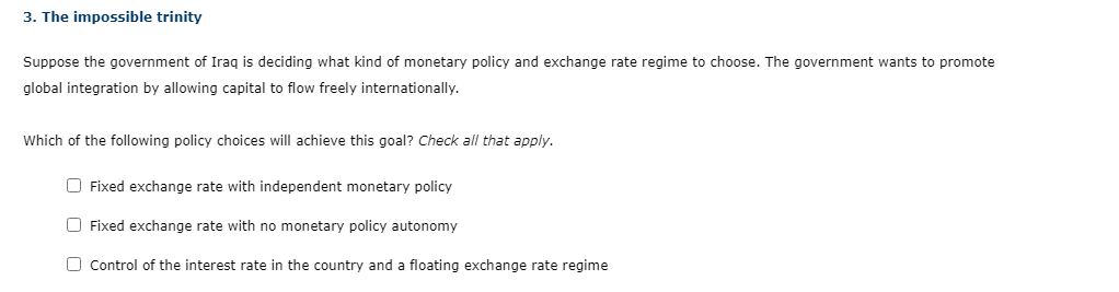 3. The impossible trinity
Suppose the government of Iraq is deciding what kind of monetary policy and exchange rate regime to choose. The government wants to promote
global integration by allowing capital to flow freely internationally.
Which of the following policy choices will achieve this goal? Check all that apply.
O Fixed exchange rate with independent monetary policy
O Fixed exchange rate with no monetary policy autonomy
O Control of the interest rate in the country and a floating exchange rate regime