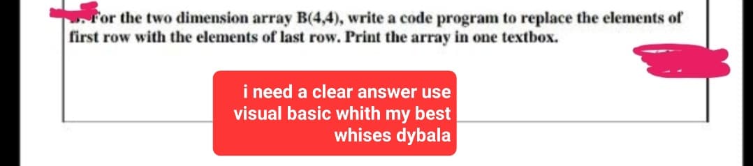 For the two dimension array B(4,4), write a code program to replace the elements of
first row with the elements of last row. Print the array in one textbox.
i need a clear answer use
visual basic whith my best
whises dybala