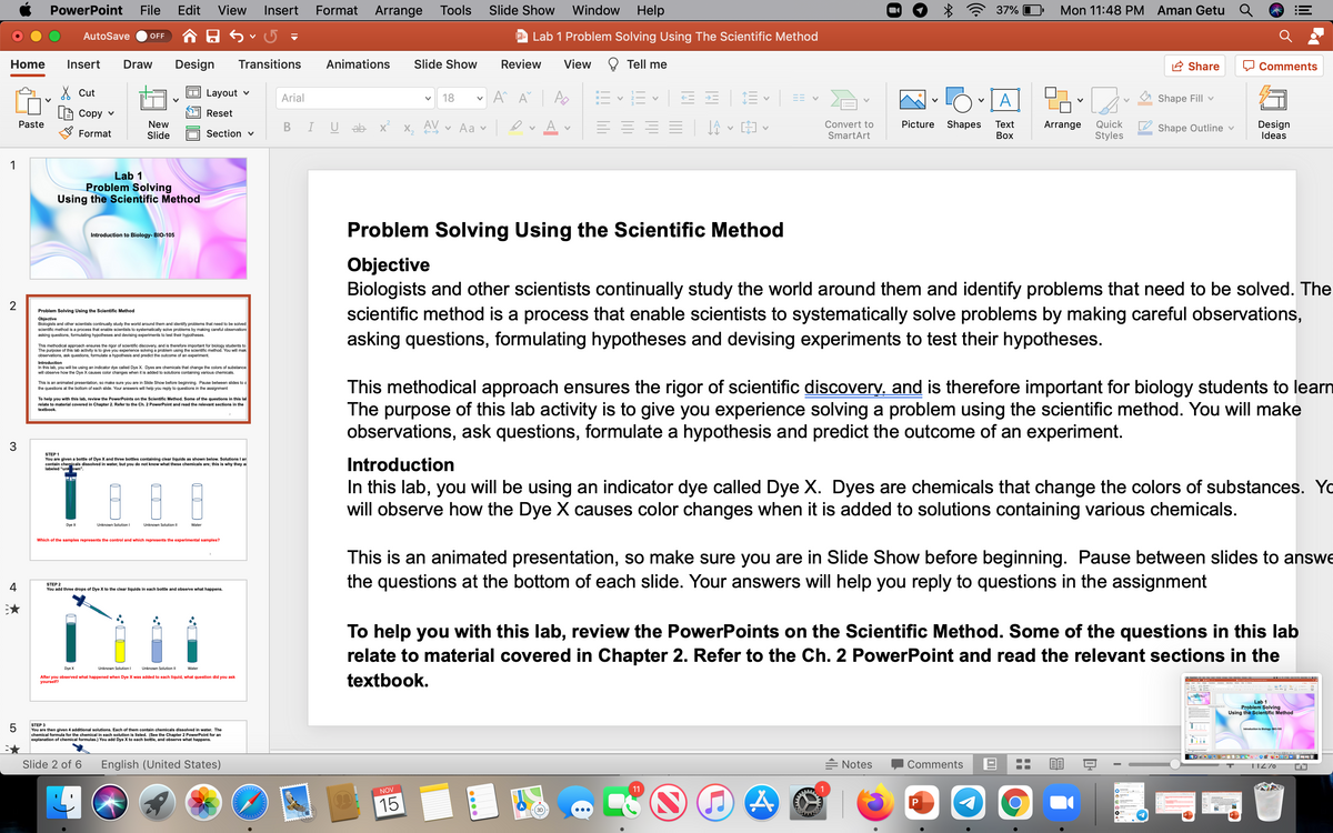 chemical to of chemical formulas.) You add Dye X to each bottle, and observe what happens.
PowerPoint
File
Edit
View
Insert
Format
Arrange
Tools
Slide Show
Window
Help
37% O
Mon 11:48 PM Aman Getu Q
AutoSave
P Lab 1 Problem Solving Using The Scientific Method
OFF
Home
Insert
Draw
Design
Transitions
Animations
Slide Show
Review
View
Tell me
A Share
Comments
X Cut
Layout v
Arial
18
A
Shape Fill v
Сору v
Reset
New
Slide
AV
A
Design
Ideas
Picture
Shapes
Quick
Styles
Paste
U ab x
v Aa v
Convert to
Тext
Arrange
Shape Outline v
Format
Section v
SmartArt
Воx
1
Lab 1
Problem Solving
Using the Scientific Method
Problem Solving Using the Scientific Method
Introduction to Biology- BIO-105
Objective
Biologists and other scientists continually study the world around them and identify problems that need to be solved. The
scientific method is a process that enable scientists to systematically solve problems by making careful observations,
asking questions, formulating hypotheses and devising experiments to test their hypotheses.
2
Problem Solving Using the Scientific Method
Objective
Biologists and other scientists continually study the world around them and identify problems that need to be solved
scientific method is a process that enable scientists to systematically solve problems by making careful observation:
asking questions, formulating hypotheses and devising experiments to test their hypotheses.
This methodical approach ensures the rigor of scientific discovery, and is therefore important for biology students to
The purpose of this lab activity is to give you experience solving a problem using the scientific method. You will mak
observations, ask questions, formulate a hypothesis and predict the outcome of an experiment.
Introduction
In this lab, you will be using an indicator dye called Dye X. Dyes are chemicals that change the colors of substance
will observe how the Dye X causes color changes when it is added to solutions containing various chemicals.
This methodical approach ensures the rigor of scientific discoverv, and is therefore important for biology students to learn
The purpose of this lab activity is to give you experience solving a problem using the scientific method. You will make
observations, ask questions, formulate a hypothesis and predict the outcome of an experiment.
This is an animated presentation, so make sure you are in Slide Show before beginning. Pause between slides to a
the questions at the bottom of each slide. Your answers will help you reply to questions in the assignment
To help you with this lab, review the PowerPoints on the Scientific Method. Some of the questions in this lal
Chapter 2. Refer to the Ch. 2 PowerPoint and read the
relate to material covered
sections in the
textbook.
3.
STEP 1
shown below. Solutions I am
You are given a bottle of Dye X and three bottles containing clear liquids
contain chemicals dissolved in water, but you do not know what these chemicals are; this is why they ai
labeled "unk own".
Introduction
In this lab, you will be using an indicator dye called Dye X. Dyes are chemicals that change the colors of substances. Yo
will observe how the Dye X causes color changes when it is added to solutions containing various chemicals.
Dye X
Unknown Solution I
Unknown Solution II
Water
Which of the samples represents the control and which represents the experimental samples?
This is an animated presentation, so make sure you are in Slide Show before beginning. Pause between slides to answe
the questions at the bottom of each slide. Your answers will help you reply to questions in the assignment
4
STEP 2
You add three drops of Dye X to the clear liquids in each bottle and observe what happens.
To help you with this lab, review the PowerPoints on the Scientific Method. Some of the questions in this lab
relate to material covered in Chapter 2. Refer to the Ch. 2 PowerPoint and read the relevant sections in the
Dye X
Unknown Solution I
Unknown Solution II
Water
After you observed what happened when Dye X was added to each liquid, what question did you ask
yourself?
textbook.
Lab 1
Problem Solving
Using the Scientific Method
5
STEP 3
Introduction to Blology Bo-105
You are then given 4 additional solutions. Each of them contain chemicals dissolved in water. The
al formula for the chemical in each solution is listed. (See the Chapter 2 PowerPoint for an
Slide 2 of 6
English (United States)
= Notes
Comments
TIZ70
11
NOV
15

