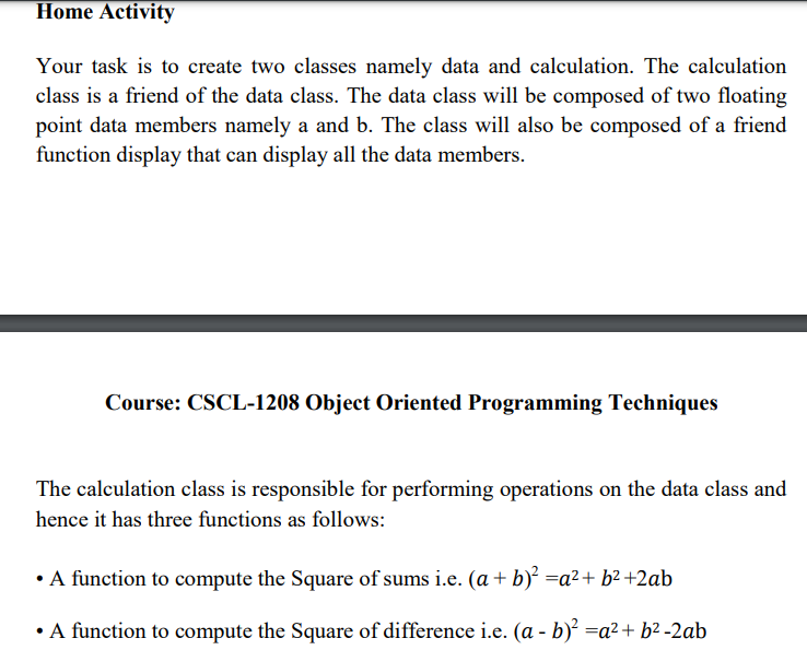 Home Activity
Your task is to create two classes namely data and calculation. The calculation
class is a friend of the data class. The data class will be composed of two floating
point data members namely a and b. The class will also be composed of a friend
function display that can display all the data members.
Course: CSCL-1208 Object Oriented Programming Techniques
The calculation class is responsible for performing operations on the data class and
hence it has three functions as follows:
• A function to compute the Square of sums i.e. (a + b) =a²+ b² +2ab
•A function to compute the Square of difference i.e. (a - b)² =a²+ b? -2ab
