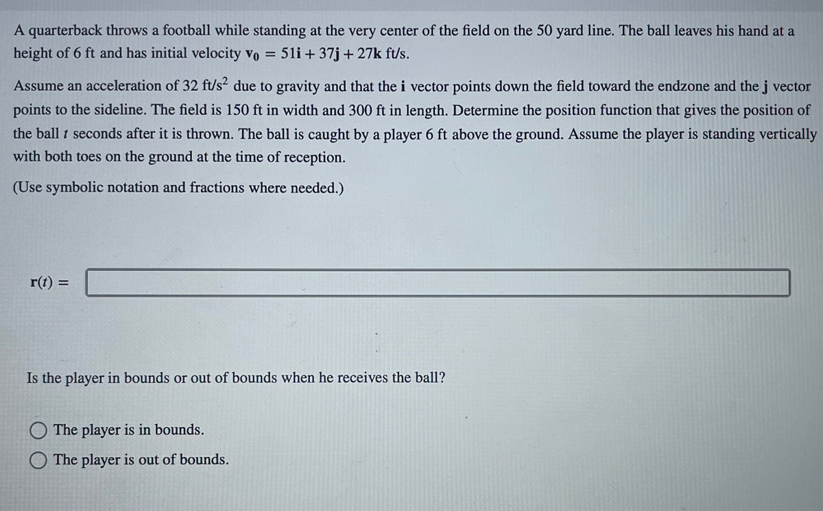 **Projectile Motion Problem: A Football Throw**

**Problem Statement:**

A quarterback throws a football while standing at the very center of the field on the 50-yard line. The ball leaves his hand at a height of 6 feet and has an initial velocity \( \mathbf{v}_0 = 51\mathbf{i} + 37\mathbf{j} + 27\mathbf{k} \) ft/s.

Assume an acceleration of 32 ft/s² due to gravity and that the \( \mathbf{i} \) vector points down the field toward the endzone and the \( \mathbf{j} \) vector points to the sideline. The field is 150 feet in width and 300 feet in length. Determine the position function that gives the position of the ball \( t \) seconds after it is thrown. The ball is caught by a player 6 feet above the ground. Assume the player is standing vertically with both toes on the ground at the time of reception.

(Use symbolic notation and fractions where needed.)

\[ \mathbf{r}(t) = \]

**Question:**

Is the player in bounds or out of bounds when he receives the ball?

- [ ] The player is in bounds.
- [ ] The player is out of bounds.

**Discussion:**

When solving this problem, several key steps are involved:
1. **Set up the Equations of Motion**:
   - In the x-direction (down the field), i-component.
   - In the y-direction (side-line to side-line), j-component.
   - In the z-direction (vertical), k-component considering gravitational acceleration.

2. **Equations of Motion**:
   - The general form for each direction component: 
     
     \[
     x(t) = x_0 + v_{0x}t + \frac{1}{2}a_xt^2
     \]

     \[
     y(t) = y_0 + v_{0y}t + \frac{1}{2}a_yt^2
     \]

     \[
     z(t) = z_0 + v_{0z}t + \frac{1}{2}a_zt^2
     \]
   
   Given that the initial position \( x_0 = 0 \), \( y_0 = 0 \), and \( z_0 = 6 \) feet, and acceleration due to gravity