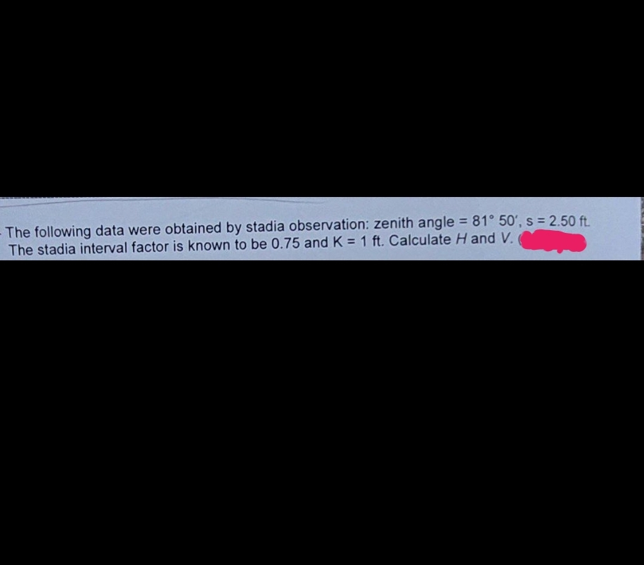 The following data were obtained by stadia observation: zenith angle = 81° 50', s = 2.50 ft.
The stadia interval factor is known to be 0.75 and K = 1 ft. Calculate H and V.