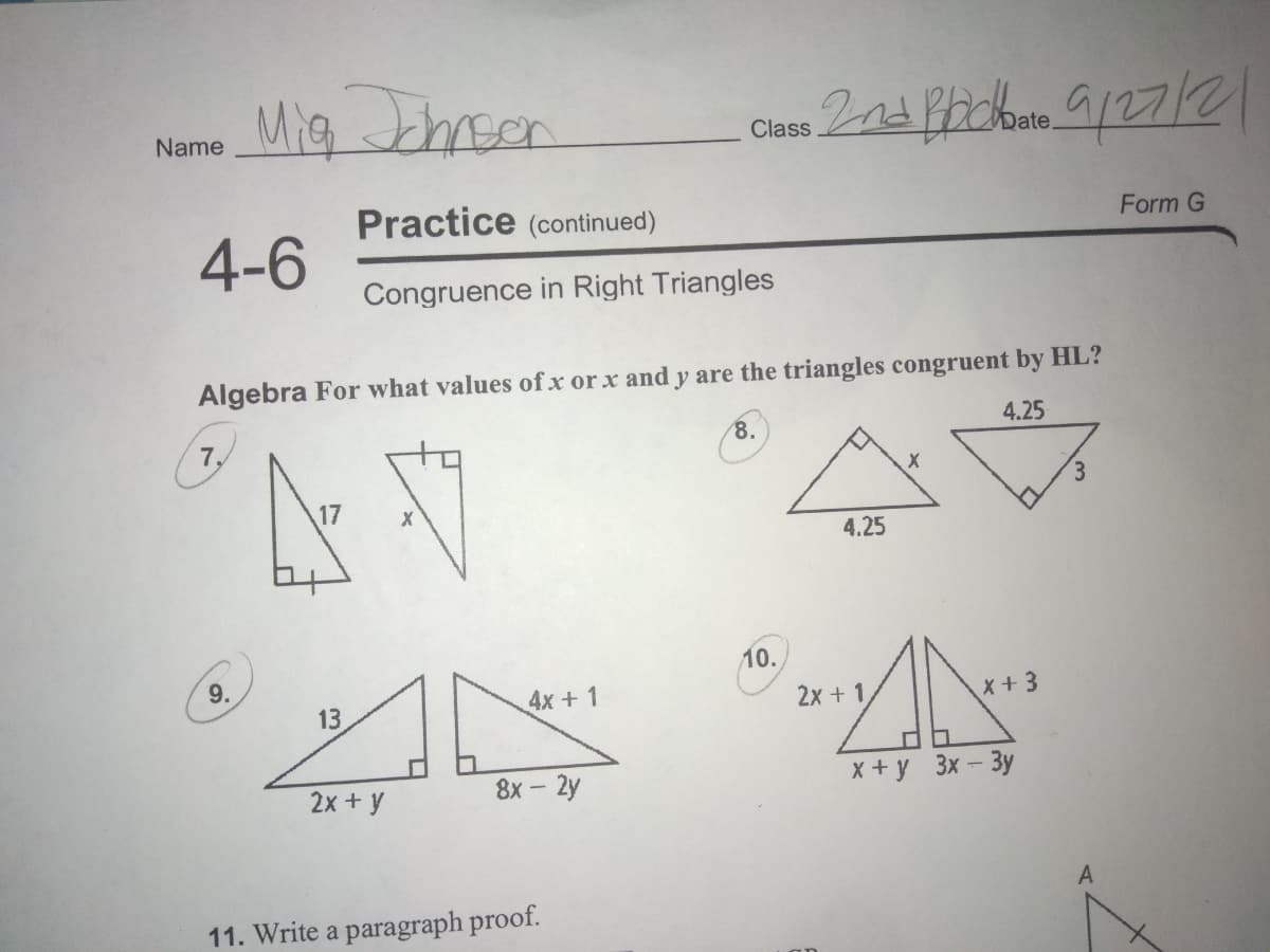 Mig chrson
Name
Class
Practice (continued)
Form G
4-6
Congruence in Right Triangles
Algebra For what values of x or x and y are the triangles congruent by HL?
4.25
8.
7,
3.
4.25
10.
9.
4x +1
2x + 1,
X+ 3
13
8х - 2y
X + y 3x- 3y
2x + y
11. Write a paragraph proof.
