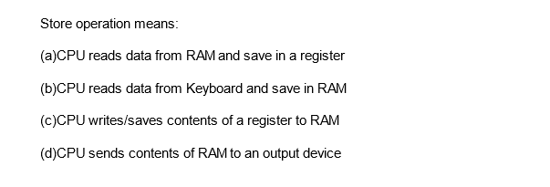 Store operation means:
(a)CPU reads data from RAM and save in a register
(b)CPU reads data from Keyboard and save in RAM
(c)CPU writes/saves contents of a register to RAM
(d)CPU sends contents of RAM to an output device