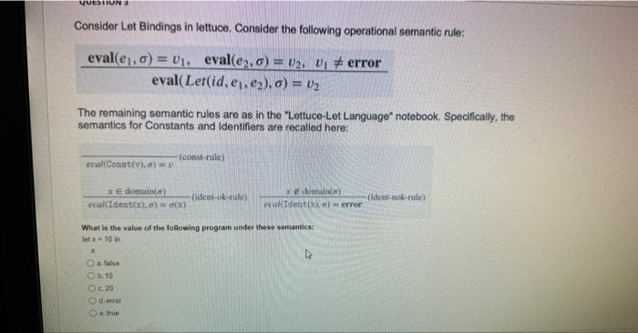 QUESTIONS
Consider Let Bindings in lettuce. Consider the following operational semantic rule:
error
eval(e₁,0)=U₁. eval(e2,0) = U2, U₁
eval(Let(id, e₁,e2), 0) = U₂
The remaining semantic rules are as in the "Lettuce-Let Language" notebook. Specifically, the
semantics for Constants and Identifiers are recalled here:
eval(Const(v),0)=U
x € domain(e)
cual(Identix).o) = (x)
-(const-rule)
false
Ob.10
O c. 20
What is the value of the following program under these semantics:
let x= 10 in
Odi error
Ⓒe true
(ident-ok-rule)
x domain(a)
eval(Ident(x), e) error
(ident-nok-rule)