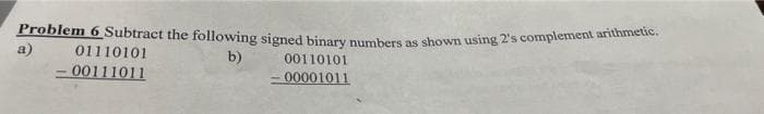 Problem 6 Subtract the following signed binary numbers as shown using 2's complement arithmetic.
a)
b)
00110101
-00001011
01110101
- 00111011