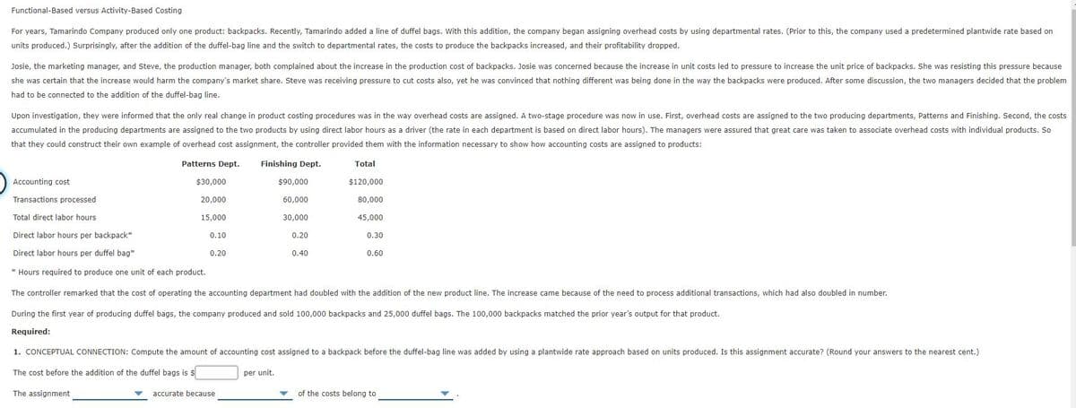 Functional-Based versus Activity-Based Costing
For years, Tamarindo Company produced only one product: backpacks. Recently, Tamarindo added a line of duffel bags. With this addition, the company began assigning overhead costs by using departmental rates. (Prior to this, the company used a predetermined plantwide rate based on
units produced.) Surprisingly, after the addition of the duffel-bag line and the switch to departmental rates, the costs to produce the backpacks increased, and their profitability dropped.
Josie, the marketing manager, and Steve, the production manager, both complained about the increase in the production cost of backpacks. Josie was concerned because the increase in unit costs led to pressure to increase the unit price of backpacks. She was resisting this pressure because
she was certain that the increase would harm the company's market share. Steve was receiving pressure to cut costs also, yet he was convinced that nothing different was being done in the way the backpacks were produced. After some discussion, the two managers decided that the problem
had to be connected to the addition of the duffel-bag line.
Upon investigation, they were informed that the only real change in product costing procedures was in the way overhead costs are assigned. A two-stage procedure was now in use. First, overhead costs are assigned to the two producing departments, Patterns and Finishing. Second, the costs
accumulated in the producing departments are assigned to the two products by using direct labor hours as a driver (the rate in each department is based on direct labor hours). The managers were assured that great care was taken to associate overhead costs with individual products. So
that they could construct their own example of overhead cost assignment, the controller provided them with the information necessary to show how accounting costs are assigned to products:
Patterns Dept.
Finishing Dept.
Total
Accounting cost
$30,000
$90,000
$120,000
Transactions processed
20.000
60,000
80,000
Total direct labor hours
15,000
30.000
45,000
Direct labor hours per backpack*
0.10
0.20
0.30
Direct labor hours per duffel bag*
0.20
0.40
0.60
* Hours required to produce one unit of each product.
The controller remarked that the cost of operating the accounting department had doubled with the addition of the new product line. The increase came because of the need to process additional transactions, which had also doubled in number.
During the first year of producing duffel bags, the company produced and sold 100,000 backpacks and 25,000 duffel bags. The 100,000 backpacks matched the prior year's output for that product.
Required:
1. CONCEPTUAL CONNECTION: Compute the amount of accounting cost assigned to a backpack before the duffel-bag line was added by using a plantwide rate approach based on units produced. Is this assignment accurate? (Round your answers to the nearest cent.)
The cost before the addition of the duffel bags is $
per unit.
The assignment
accurate because
of the costs belong to
