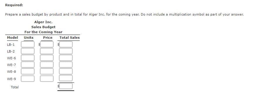 Required:
Prepare a sales budget by product and in total for Alger Inc. for the coming year. Do not include a multiplication symbol as part of your answer.
Alger Inc.
Sales Budget
For the Coming Year
Model
Units
Price
Total Sales
LB-1
LB-2
WE-6
WE-7
WE-8
WE-9
Total
