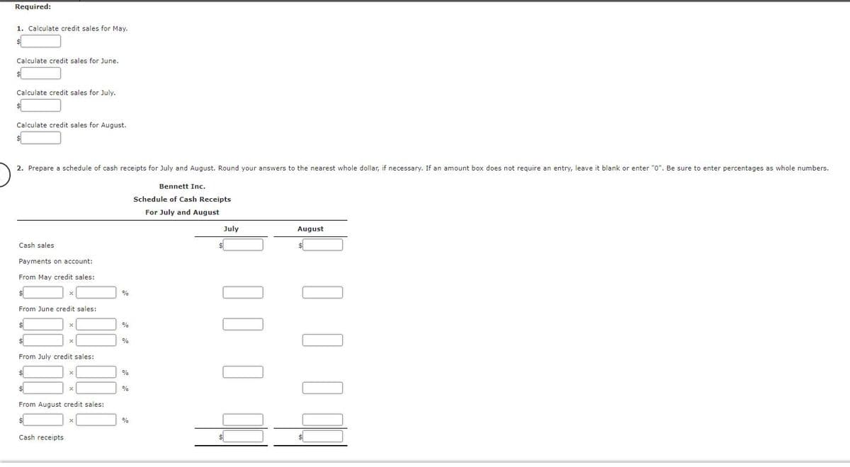 Required:
1. Calculate credit sales for May.
Calculate credit sales for June.
Calculate credit sales for July.
Calculate credit sales for August.
2. Prepare a schedule of cash receipts for July and August. Round your answers to the nearest whole dollar, if necessary. If an amount box does not require an entry, leave it blank or enter "0". Be sure to enter percentages as whole numbers.
Bennett Inc.
Schedule of Cash Receipts
For July and August
July
August
Cash sales
Payments on account:
From May credit sales:
%
From June credit sales:
%
%
From July credit sales:
%
%
From August credit sales:
%
Cash receipts
I I
