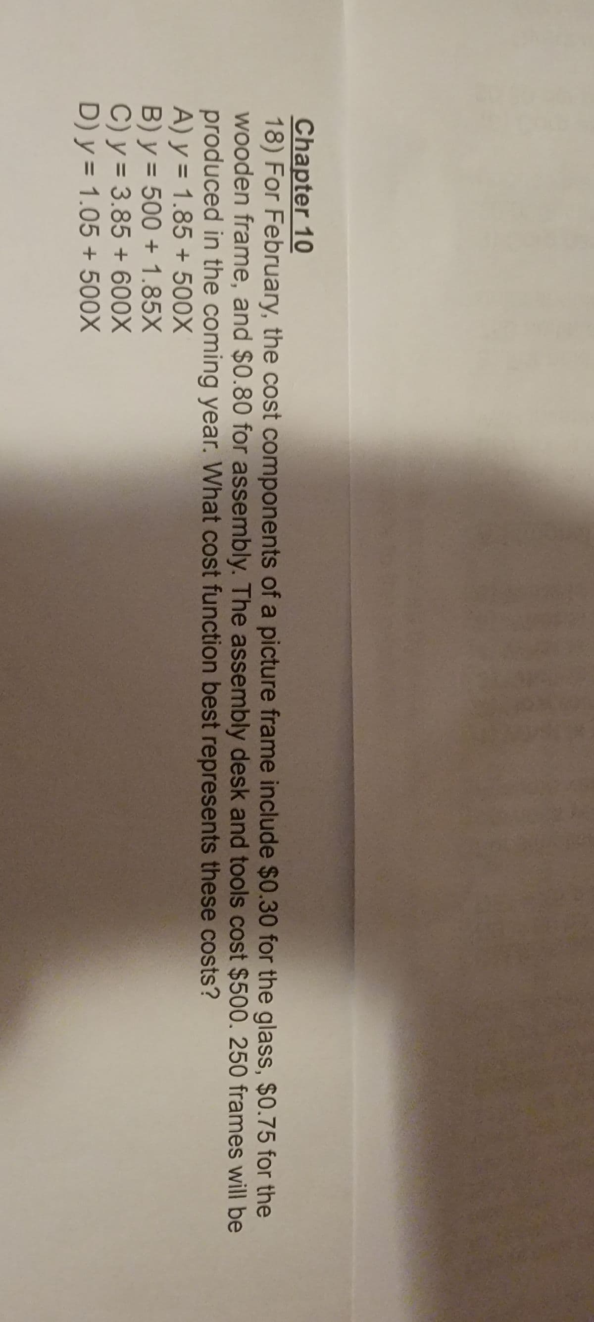 Chapter 10
18) For February, the cost components of a picture frame include $0.30 for the glass, $0.75 for the
wooden frame, and $0.80 for assembly. The assembly desk and tools cost $500. 250 frames will be
produced in the coming year. What cost function best represents these costs?
A) y = 1.85 + 500X
B) y = 500+ 1.85X
C) y = 3.85 + 600X
D) y = 1.05 + 500X