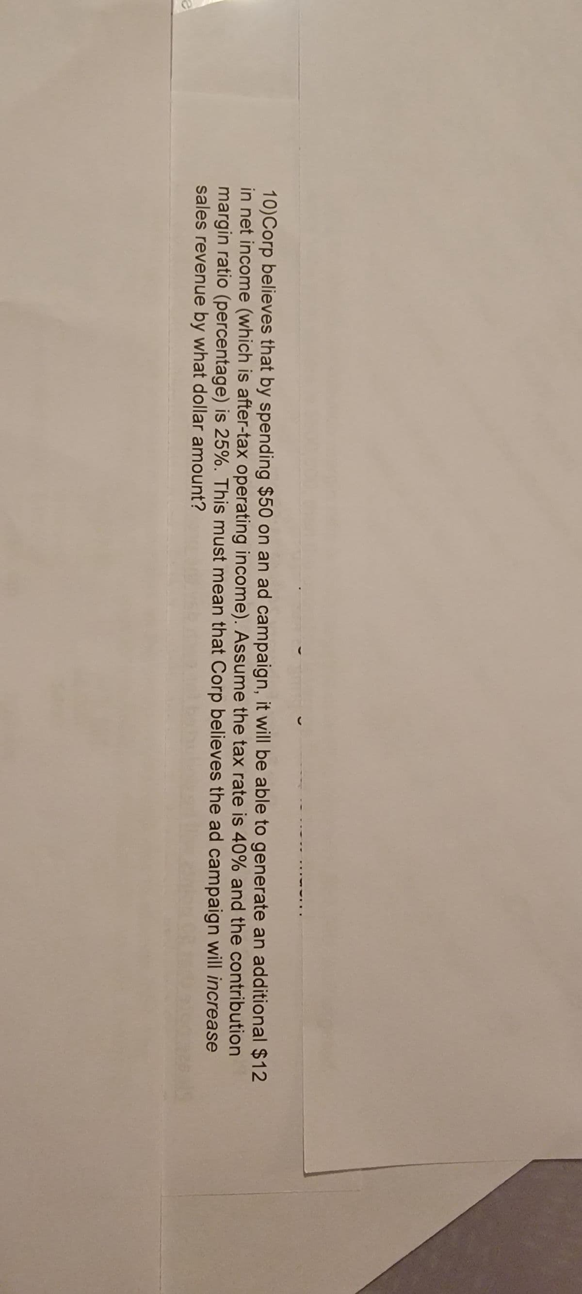 10)Corp believes that by spending $50 on an ad campaign, it will be able to generate an additional $12
in net income (which is after-tax operating income). Assume the tax rate is 40% and the contribution
margin ratio (percentage) is 25%. This must mean that Corp believes the ad campaign will increase
sales revenue by what dollar amount?