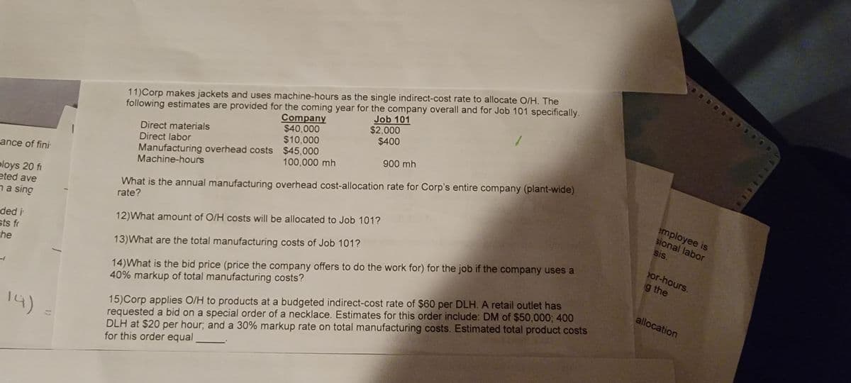 ance of fini
ploys 20 fi
eted ave
na sing
ded i
sts fr
the
14)
11) Corp makes jackets and uses machine-hours as the single indirect-cost rate to allocate O/H. The
following estimates are provided for the coming year for the company overall and for Job 101 specifically.
Company
$40,000
$10,000
Job 101
$2,000
$400
Manufacturing overhead costs $45,000
Machine-hours
100,000 mh
Direct materials
Direct labor
900 mh
What is the annual manufacturing overhead cost-allocation rate for Corp's entire company (plant-wide)
rate?
12) What amount of O/H costs will be allocated to Job 101?
13)What are the total manufacturing costs of Job 101?
14) What is the bid price (price the company offers to do the work for) for the job if the company uses a
40% markup of total manufacturing costs?
15) Corp applies O/H to products at a budgeted indirect-cost rate of $60 per DLH. A retail outlet has
requested a bid on a special order of a necklace. Estimates for this order include: DM of $50,000; 400
DLH at $20 per hour; and a 30% markup rate on total manufacturing costs. Estimated total product costs
for this order equal
employee is
sional labor
sis.
or-hours.
g the
allocation
401