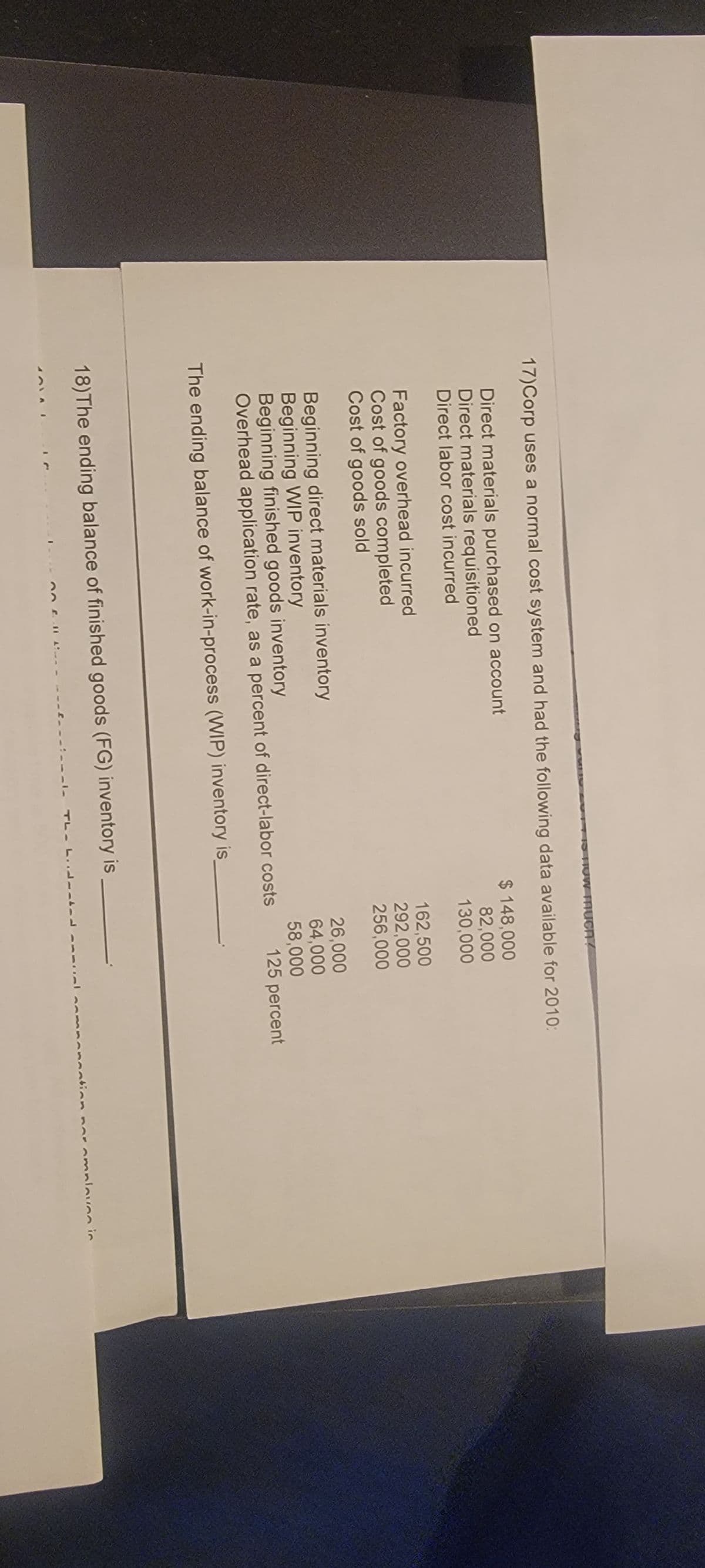 17)Corp uses a normal cost system and had the following data available for 2010:
Direct materials purchased on account
$ 148,000
82,000
Direct materials requisitioned
Direct labor cost incurred
130,000
Factory overhead incurred
Cost of goods completed
Cost of goods sold
Uw much?
Beginning direct materials inventory
Beginning WIP inventory
Beginning finished goods inventory
Overhead application rate, as a percent of direct-labor costs
The ending balance of work-in-process (WIP) inventory is
18) The ending balance of finished goods (FG) inventory is
-1- TL-
162,500
292,000
256,000
26,000
64,000
58,000
125 percent
tinn
amalayan in