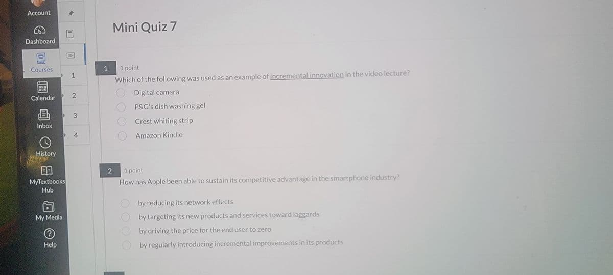 Account
Mini Quiz 7
Dashboard
Courses
1
1 point
1
Calendar
2
B
3
Inbox
4
Which of the following was used as an example of incremental innovation in the video lecture?
Digital camera
P&G's dish washing gel
Crest whiting strip
Amazon Kindle
History
BB
MyTextbooks
Hub
My Media
?
Help
2
1 point
How has Apple been able to sustain its competitive advantage in the smartphone industry?
by reducing its network effects
by targeting its new products and services toward laggards
by driving the price for the end user to zero
by regularly introducing incremental improvements in its products