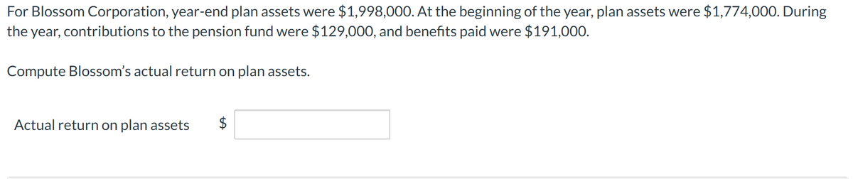 For Blossom Corporation, year-end plan assets were $1,998,000. At the beginning of the year, plan assets were $1,774,000. During
the year, contributions to the pension fund were $129,000, and benefits paid were $191,000.
Compute Blossom's actual return on plan assets.
Actual return on plan assets
$