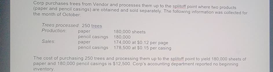 Corp purchases trees from Vendor and processes them up to the splitoff point where two products
(paper and pencil casings) are obtained and sold separately. The following information was collected for
the month of October:
Trees processed: 250 trees
Production:
paper
pencil casings
Sales:
paper
pencil casings
180,000 sheets
180,000
174,000 at $0.12 per page
178,500 at $0.15 per casing
The cost of purchasing 250 trees and processing them up to the splitoff point to yield 180,000 sheets of
paper and 180,000 pencil casings is $12,500. Corp's accounting department reported no beginning
inventory.