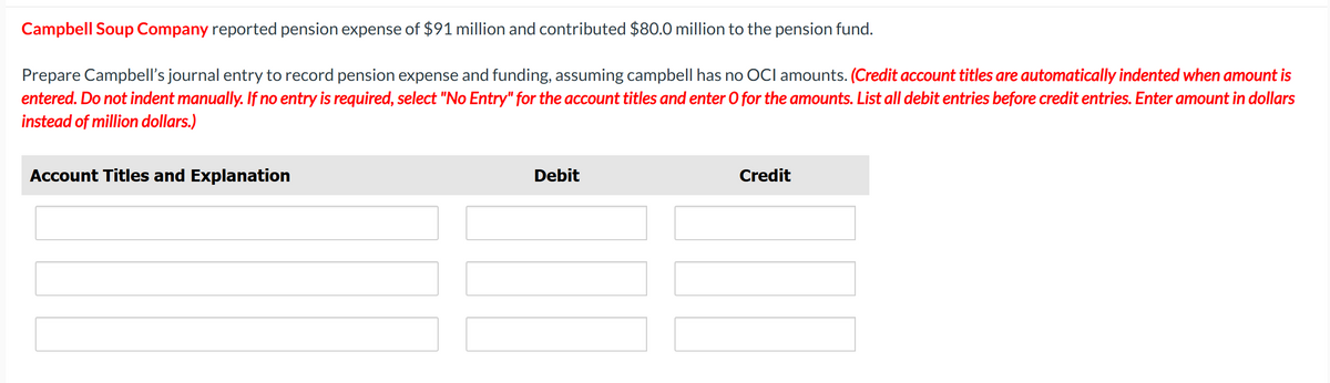 Campbell Soup Company reported pension expense of $91 million and contributed $80.0 million to the pension fund.
Prepare Campbell's journal entry to record pension expense and funding, assuming campbell has no OCI amounts. (Credit account titles are automatically indented when amount is
entered. Do not indent manually. If no entry is required, select "No Entry" for the account titles and enter O for the amounts. List all debit entries before credit entries. Enter amount in dollars
instead of million dollars.)
Account Titles and Explanation
Debit
Credit