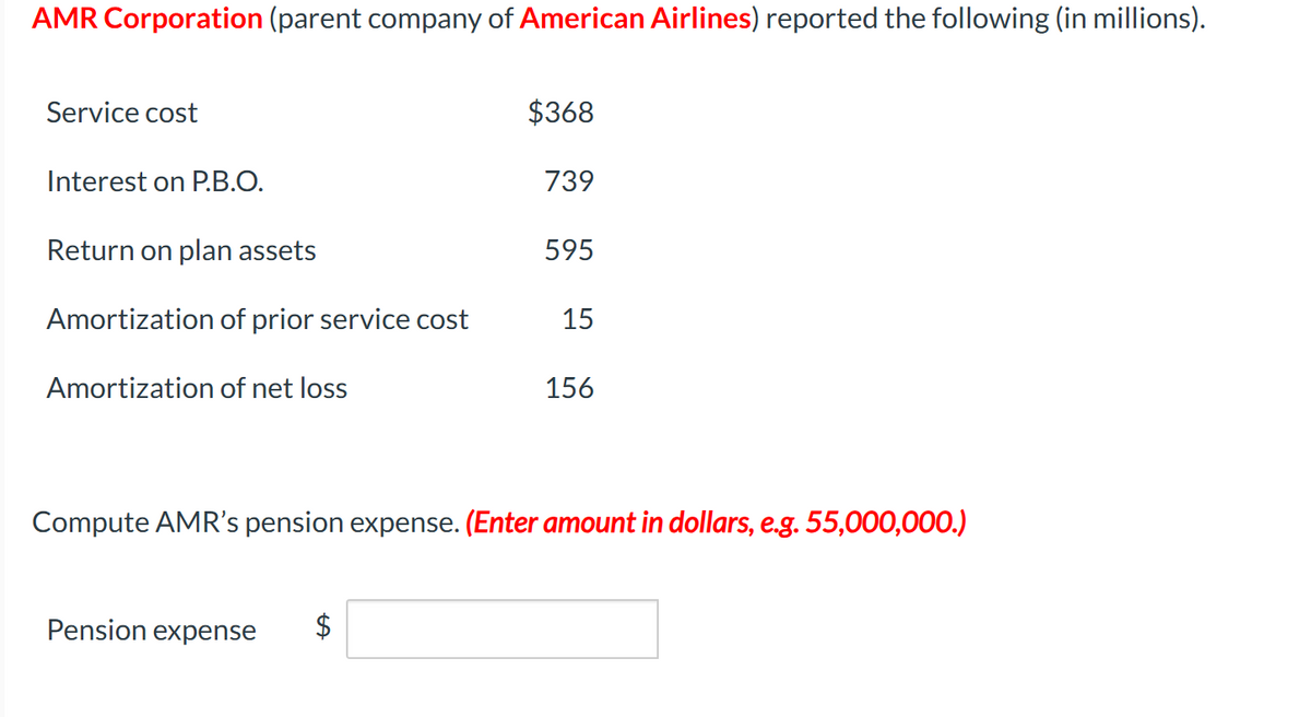 AMR Corporation (parent company of American Airlines) reported the following (in millions).
Service cost
Interest on P.B.O.
$368
739
Return on plan assets
595
Amortization of prior service cost
15
Amortization of net loss
156
Compute AMR's pension expense. (Enter amount in dollars, e.g. 55,000,000.)
Pension expense