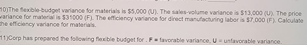 10)The flexible-budget variance for materials is $5,000 (U). The sales-volume variance is $13,000 (U). The price
variance for material is $31000 (F). The efficiency variance for direct manufacturing labor is $7,000 (F). Calculate
the efficiency variance for materials.
11)Corp has prepared the following flexible budget for . F = favorable variance, U = unfavorable variance.