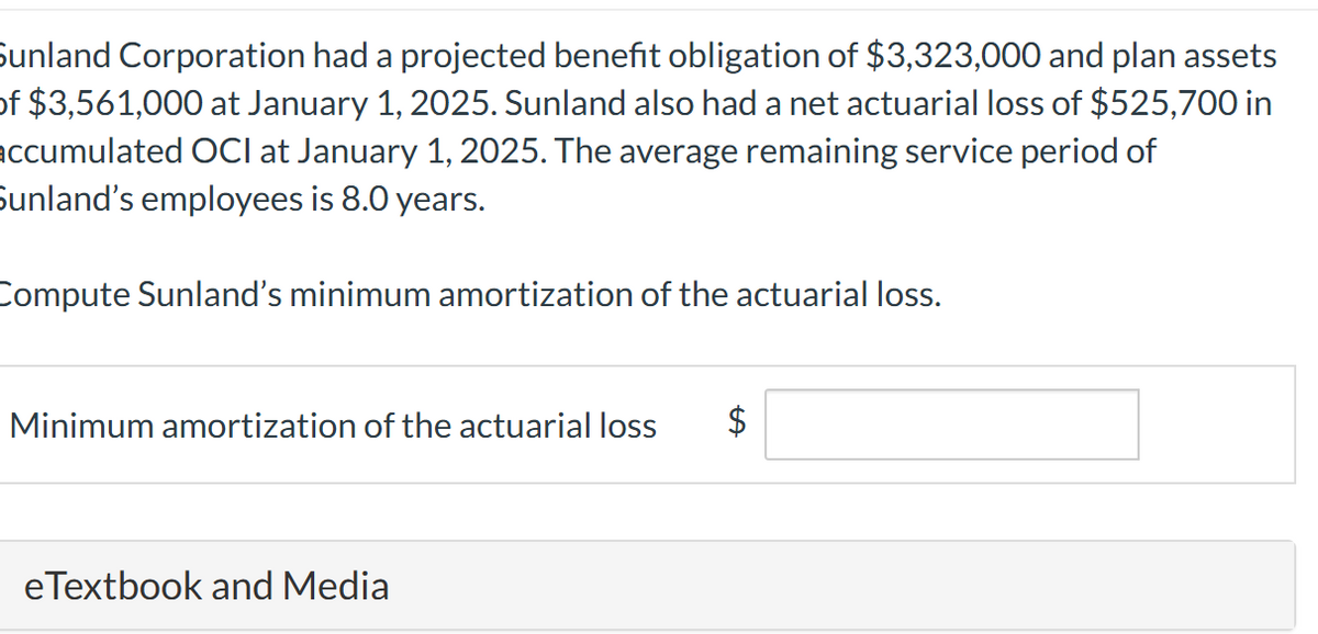 Sunland Corporation had a projected benefit obligation of $3,323,000 and plan assets
of $3,561,000 at January 1, 2025. Sunland also had a net actuarial loss of $525,700 in
accumulated OCI at January 1, 2025. The average remaining service period of
Sunland's employees is 8.0 years.
Compute Sunland's minimum amortization of the actuarial loss.
Minimum amortization of the actuarial loss
$
eTextbook and Media