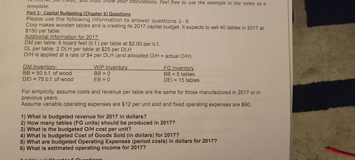 yo
template.
Part 1- Capital Budgeting (Chapter 6) Questions
Please use the following information to answer questions 1-6
Corp makes wooden tables and is creating its 2017 capital budget. It expects to sell 40 tables in 2017 at
$150 per table.
DM Inventory:
BB = 50 b.f. of wood
DEI = 75 b.f. of wood
your calculations. Feel free to use the example in the notes as a
Additional Information for 2017:
DM per table: 6 board feet (b.f.) per table at $2.00 per b.f.
DL per table: 2 DLH per table at $25 per DLH
O/H is applied at a rate of $4 per DLH (and allocated O/H = actual O/H)
WIP Inventory
BB = 0
EB = 0
FG Inventory
BB = 5 tables
DEI = 15 tables
For simplicity, assume costs and revenue per table are the same for
previous years.
Assume variable operating expenses are $12 per unit sold and fixed operating expenses are $90.
1) What is budgeted revenue for 2017 in dollars?
2) How many tables (FG units) should be produced in 2017?
3) What is the budgeted O/H cost per unit?
octions
those manufactured in 2017 or in
4) What is budgeted Cost of Goods Sold (in dollars) for 2017?
5) What are budgeted Operating Expenses (period costs) in dollars for 2017?
6) What is estimated operating income for 2017?