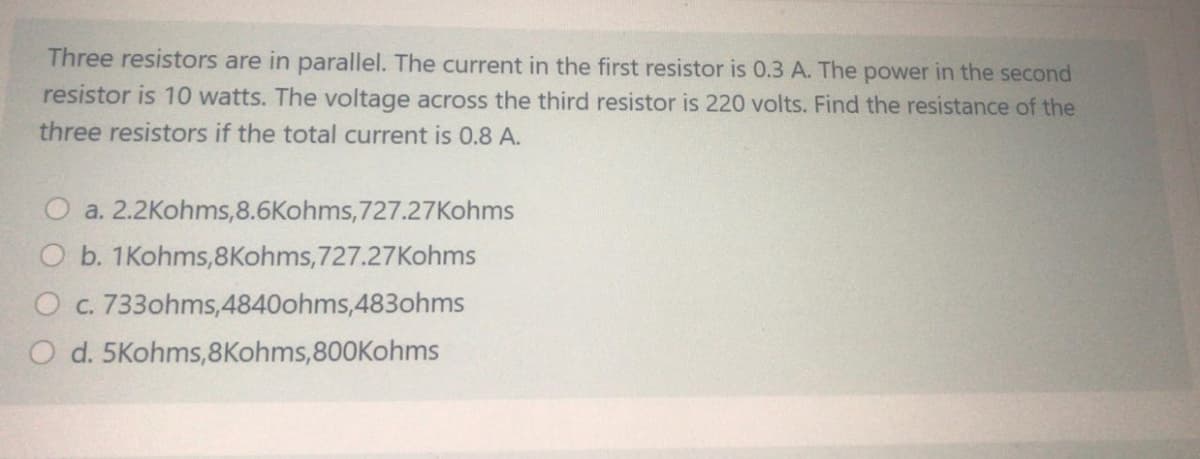 Three resistors are in parallel. The current in the first resistor is 0.3 A. The power in the second
resistor is 10 watts. The voltage across the third resistor is 220 volts. Find the resistance of the
three resistors if the total current is 0.8 A.
a. 2.2Kohms,8.6Kohms,727.27Kohms
O b. 1Kohms,8Kohms,727.27Kohms
O c. 733ohms,4840ohms,483ohms
O d. 5Kohms,8Kohms,800Kohms
