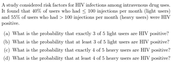 A study considered risk factors for HIV infections among intravenous drug uses.
It found that 40% of users who had < 100 injections per month (light users)
and 55% of users who had > 100 injections per month (heavy users) were HIV
positive.
(a) What is the probability that exactly 3 of 5 light users are HIV positive?
(b) What is the probability that at least 3 of 5 light users are HIV positive?
(c) What is the probability that exactly 4 of 5 heavy users are HIV positive?
(d) What is the probability that at least 4 of 5 heavy users are HIV positive?
