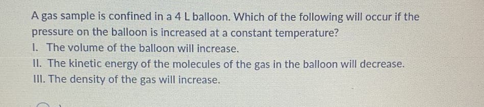 A gas sample is confined in a 4 L balloon. Which of the following will occur if the
pressure on the balloon is increased at a constant temperature?
1. The volume of the balloon will increase.
II. The kinetic energy of the molecules of the gas in the balloon will decrease.
III. The density of the gas will increase.
