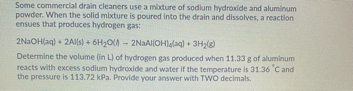 Some commercial drain cleaners use a mixture of sodium hydroxide and aluminum
powder. When the solid mixture is poured into the drain and dissolves, a reaction
ensues that produces hydrogen gas:
2NAOH(aq) + 2Al(s) + 6H2O()
2NAAI(OH)4(aq) + 3H2(g)
Determine the volume (in L) of hydrogen gas produced when 11.33 g of aluminum
reacts with excess sodium hydroxide and water if the temperature is 31.36 Cand
the pressure is 113.72 kPa. Provide your answer with TWO decimals.
