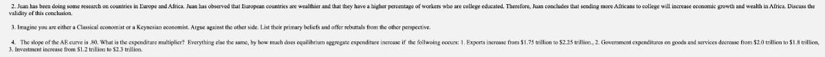 2. Juan has been doing some research on countries in Europe and Africa. Juan has observed that European countries are wealthier and that they have a higher percentage of workers who are college educated. Therefore, Juan concludes that sending more Africans to college will increase ecenomic growth and wealth in Africa. Discuss the
validity of this conclusion.
3. Imagine you are either a Classical economist or a Keynesian economist. Argue against the other side. List their primary beliefs and offer rebuttals from the other perspective.
4. The slope of the AE curve is 80, What is the expenditure multiplier? Everything else the same, by how mach does equilibrium aggregate expenditure inerease if the follwoing occurs: 1. Exports increase from $1.75 trillion to $2.25 trillion., 2. Government expenditures on goods and services deerease from $2.0 trillion to $1.8 trillion,
3. Investment increase from S1.2 trillion to $23 trillion.
