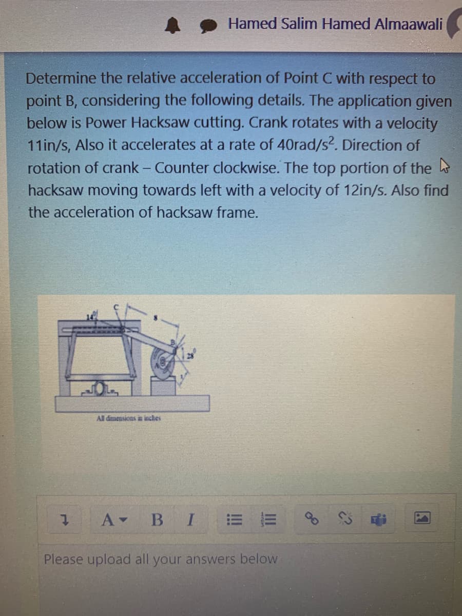 Hamed Salim Hamed Almaawali
Determine the relative acceleration of Point C with respect to
point B, considering the following details. The application given
below is Power Hacksaw cutting. Crank rotates with a velocity
11in/s, Also it accelerates at a rate of 40rad/s2. Direction of
rotation of crank - Counter clockwise. The top portion of the
hacksaw moving towards left with a velocity of 12in/s. Also find
the acceleration of hacksaw frame.
All dmensions a ieches
В I
= 而
Please upload all your answers below
