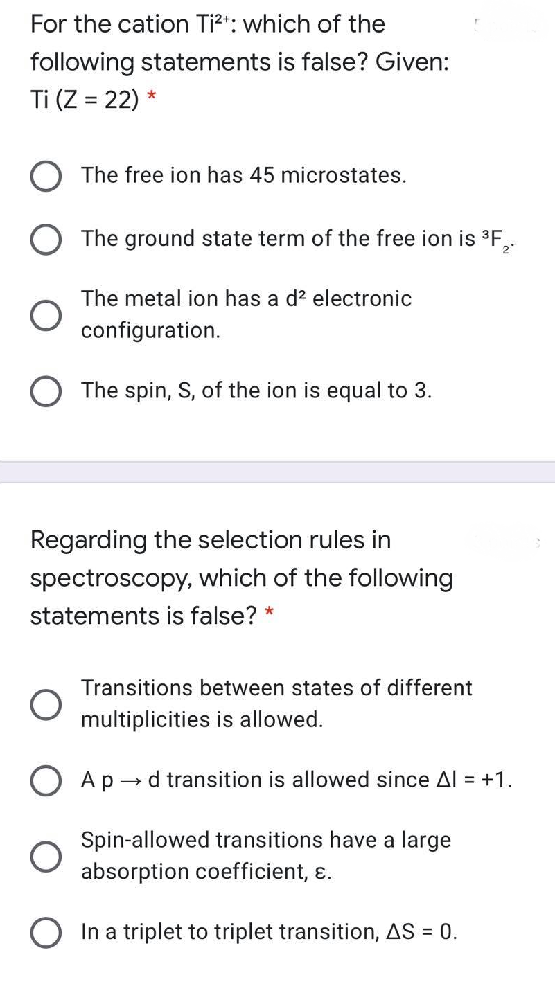 For the cation Ti?t: which of the
following statements is false? Given:
Ti (Z = 22) *
%3D
O The free ion has 45 microstates.
The ground state term of the free ion is 3F,.
2
The metal ion has a d? electronic
configuration.
The spin, S, of the ion is equal to 3.
Regarding the selection rules in
spectroscopy, which of the following
statements is false? *
Transitions between states of different
multiplicities is allowed.
Ap → d transition is allowed since Al = +1.
Spin-allowed transitions have a large
absorption coefficient, ɛ.
O In a triplet to triplet transition, AS = 0.
