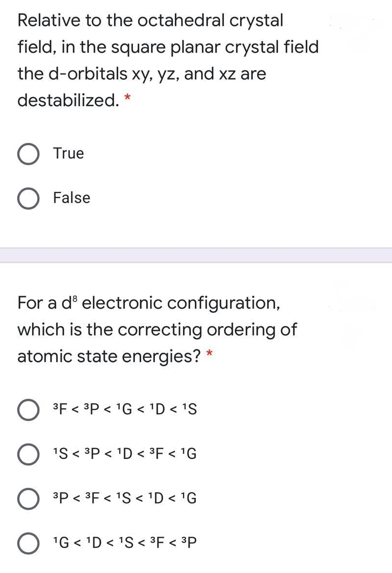 Relative to the octahedral crystal
field, in the square planar crystal field
the d-orbitals xy, yz, and xz are
destabilized.
True
O False
For a dº electronic configuration,
which is the correcting ordering of
atomic state energies? *
O 3F < ³P < 1G < 'D < 'S
O 'S < 3P < 'D < 3F < 'G
3P < 3F < 1S < 'D < 1G
O 'G < 'D < 1S < ³F < ³P
