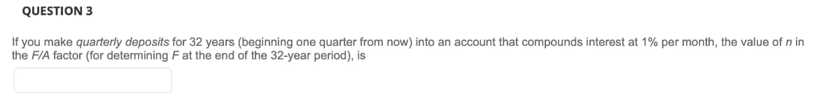 QUESTION 3
If you make quarterly deposits for 32 years (beginning one quarter from now) into an account that compounds interest at 1% per month, the value of n in
the F/A factor (for determining F at the end of the 32-year period), is
