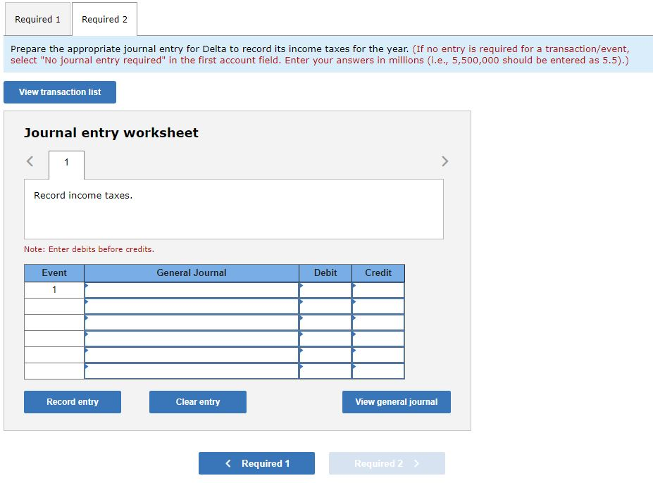 Required 1 Required 2
Prepare the appropriate journal entry for Delta to record its income taxes for the year. (If no entry is required for a transaction/event,
select "No journal entry required" in the first account field. Enter your answers in millions (i.e., 5,500,000 should be entered as 5.5).)
View transaction list
Journal entry worksheet
1
Record income taxes.
Note: Enter debits before credits.
Event
1
Record entry
General Journal
Clear entry
< Required 1
Debit
Credit
View general journal
Required 2
>