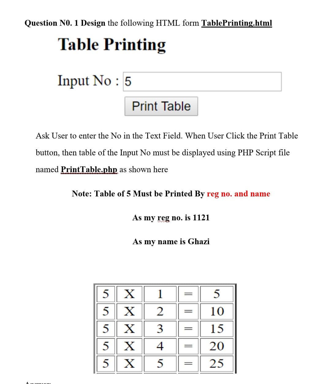 Question NO. 1 Design the following HTML form TablePrinting.html
Table Printing
Input No : 5
Print Table
Ask User to enter the No in the Text Field. When User Click the Print Table
button, then table of the Input No must be displayed using PHP Script file
named PrintTable.php as shown here
Note: Table of 5 Must be Printed By reg no. and name
As my reg no. is 1121
As my name is Ghazi
5 X
1
5
5 X
5 X
5 X
5 X
2
10
3
15
4
20
5
25
|L||
||| ||
