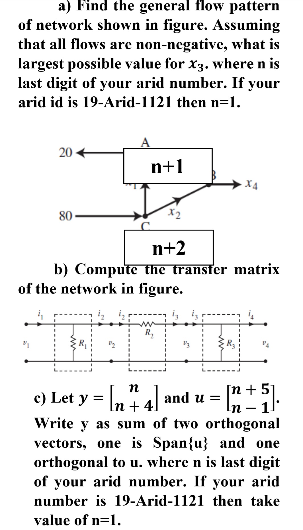 a) Find the general flow pattern
of network shown in figure. Assuming
that all flows are non-negative, what is
largest possible value for x3. where n is
last digit of your arid number. If your
arid id is 19-Arid-1121 then n=1.
20 +
n+1
X4
80
X2
n+2
b) Compute the transfer matrix
of the network in figure.
iz
iz iz
R,
V3
R3
Гп + 5
11
Write y as sum of two orthogonal
vectors, one is Span{u} and one
orthogonal to u. where n is last digit
of your arid number. If your arid
c) Let y = \n + 4]
n
| and u =
In -
number is 19-Arid-1121 then take
value of n=1.
