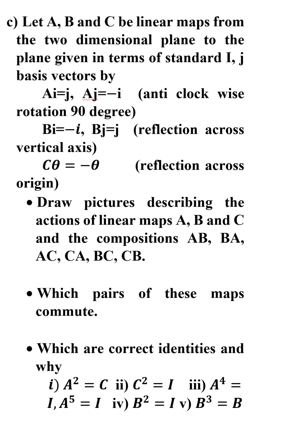 c) Let A, B and C be linear maps from
the two dimensional plane to the
plane given in terms of standard I, j
basis vectors by
Ai=j, Aj=-i (anti clock wise
rotation 90 degree)
Bi=-i, Bj=j (reflection across
vertical axis)
Ce = -0
origin)
• Draw pictures describing the
actions of linear maps A, B and C
and the compositions AB, BA,
АС, СА, ВС, СВ.
(reflection across
• Which pairs of these maps
commute.
• Which are correct identities and
why
i) A² = C ii) C² =I ii) Aª =
I, A5 = I iv) B² = I v) B³ = B
