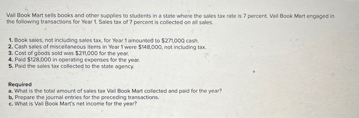 Vail Book Mart sells books and other supplies to students in a state where the sales tax rate is 7 percent. Vail Book Mart engaged in
the following transactions for Year 1. Sales tax of 7 percent is collected on all sales.
1. Book sales, not including sales tax, for Year 1 amounted to $271,000 cash.
2. Cash sales of miscellaneous items in Year 1 were $148,000, not including tax.
3. Cost of goods sold was $211,000 for the year.
4. Paid $128,000 in operating expenses for the year.
5. Paid the sales tax collected to the state agency.
Required
a. What is the total amount of sales tax Vail Book Mart collected and paid for the year?
b, Prepare the journal entries for the preceding transactions.
c. What is Vail Book Mart's net income for the year?