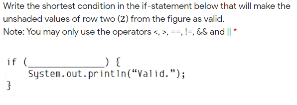 Write the shortest condition in the if-statement below that will make the
unshaded values of row two (2) from the figure as valid.
Note: You may only use the operators <, >, ==, !=, && and || *
if (
System.out.println(“Valid.");
) {
