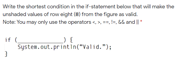 Write the shortest condition in the if-statement below that will make the
unshaded values of row eight (8) from the figure as valid.
Note: You may only use the operators <, >, ==, !=, && and || *
if (
System.out.printın(“Valid.");
) {
