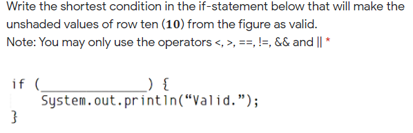 Write the shortest condition in the if-statement below that will make the
unshaded values of row ten (10) from the figure as valid.
Note: You may only use the operators <, >, ==, !=, && and || *
_) {
if (
System.out.printın(“Valid.");
}
