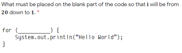 What must be placed on the blank part of the code so that i will be from
20 down to 1. *
for (_
System.out.println(“Hello World");
}
_) {
