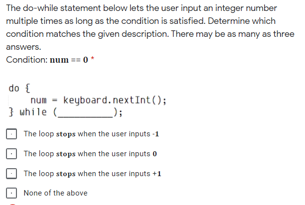 The do-while statement below lets the user input an integer number
multiple times as long as the condition is satisfied. Determine which
condition matches the given description. There may be as many as three
answers.
Condition: num == 0 *
do {
num = keyboard.nextInt();
} while (_
);
The loop stops when the user inputs -1
The loop stops when the user inputs 0
The loop stops when the user inputs +1
None of the above
