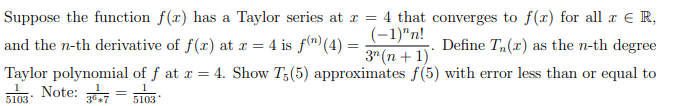 Suppose the function f(x) has a Taylor series at x = 4 that converges to f(x) for all r € R,
and the n-th derivative of f(x) at = 4 is f(")(4) =
(-1)"n!
3" (n + 1)
Define T,(x) as the n-th degree
Taylor polynomial of f at x = 4. Show T;(5) approximates f(5) with error less than or equal to
5103
5103
